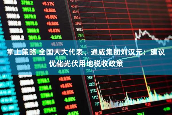 掌上策略 全国人大代表、通威集团刘汉元：建议优化光伏用地税收政策