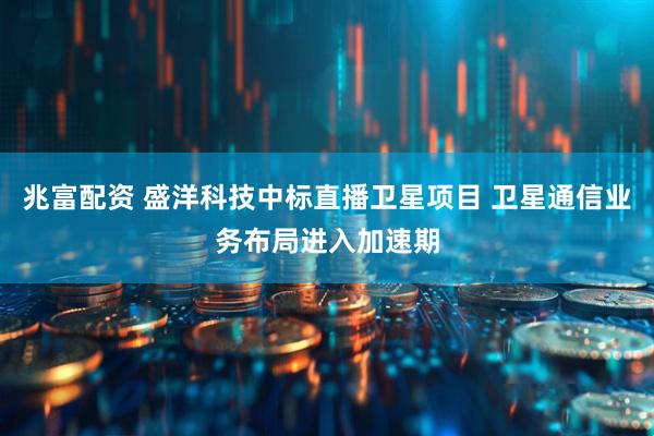 兆富配资 盛洋科技中标直播卫星项目 卫星通信业务布局进入加速期