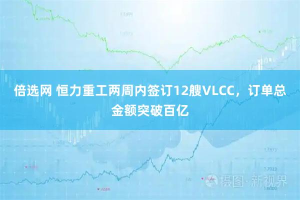 倍选网 恒力重工两周内签订12艘VLCC，订单总金额突破百亿