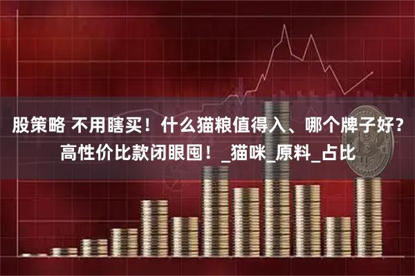 股策略 不用瞎买！什么猫粮值得入、哪个牌子好？高性价比款闭眼囤！_猫咪_原料_占比