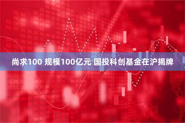 尚求100 规模100亿元 国投科创基金在沪揭牌