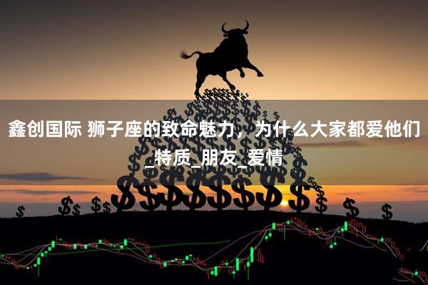 鑫创国际 狮子座的致命魅力，为什么大家都爱他们_特质_朋友_爱情