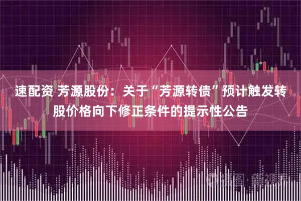 速配资 芳源股份：关于“芳源转债”预计触发转股价格向下修正条件的提示性公告
