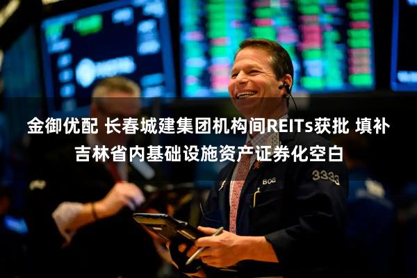 金御优配 长春城建集团机构间REITs获批 填补吉林省内基础设施资产证券化空白