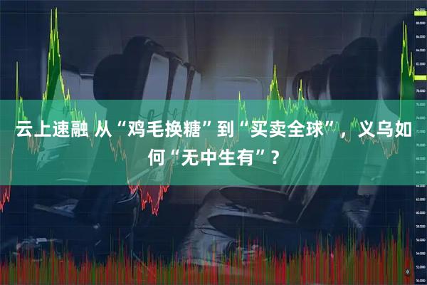 云上速融 从“鸡毛换糖”到“买卖全球”，义乌如何“无中生有”？