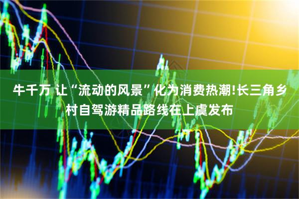 牛千万 让“流动的风景”化为消费热潮!长三角乡村自驾游精品路线在上虞发布