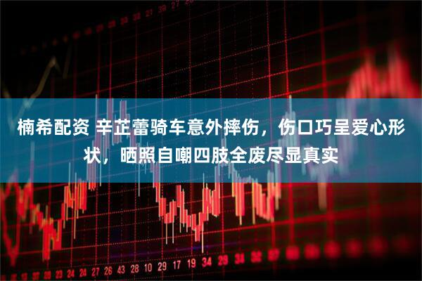 楠希配资 辛芷蕾骑车意外摔伤，伤口巧呈爱心形状，晒照自嘲四肢全废尽显真实