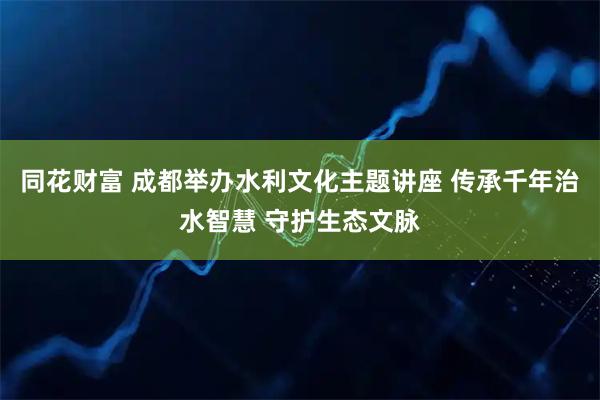 同花财富 成都举办水利文化主题讲座 传承千年治水智慧 守护生态文脉